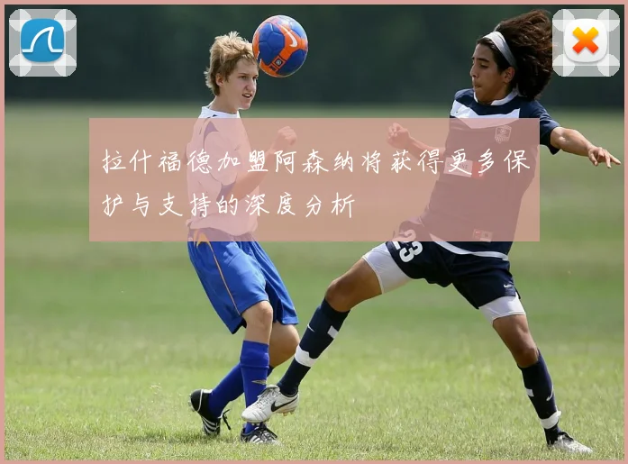 拉什福德加盟阿森纳将获得更多保护与支持的深度分析