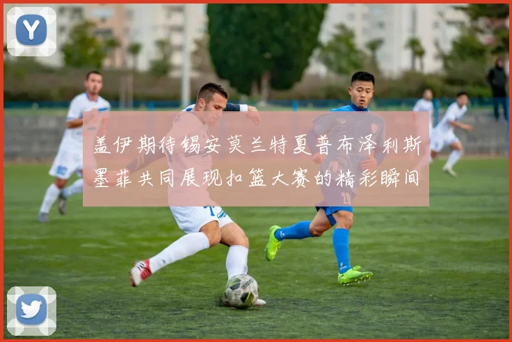 盖伊期待锡安莫兰特夏普布泽利斯墨菲共同展现扣篮大赛的精彩瞬间