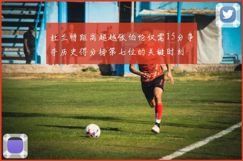 杜兰特距离超越张伯伦仅需15分争夺历史得分榜第七位的关键时刻