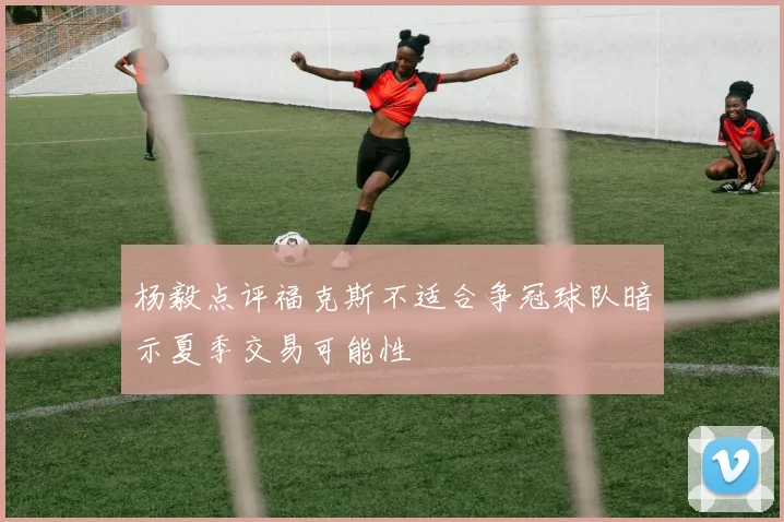 杨毅点评福克斯不适合争冠球队暗示夏季交易可能性