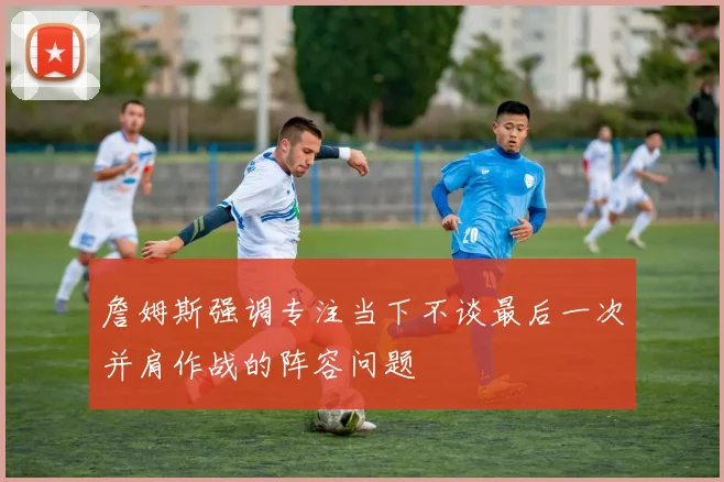詹姆斯强调专注当下不谈最后一次并肩作战的阵容问题