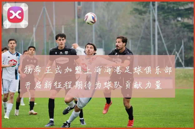 杨希正式加盟上海海港足球俱乐部开启新征程期待为球队贡献力量