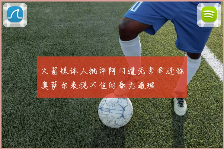 火箭媒体人批评阿门遭无辜牵连称奥萨尔表现不佳时毫无道理