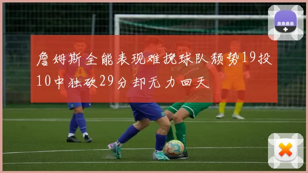 詹姆斯全能表现难挽球队颓势19投10中独砍29分却无力回天
