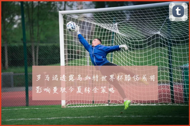 罗马诺透露乌加特世界杯膝伤或将影响曼联今夏转会策略