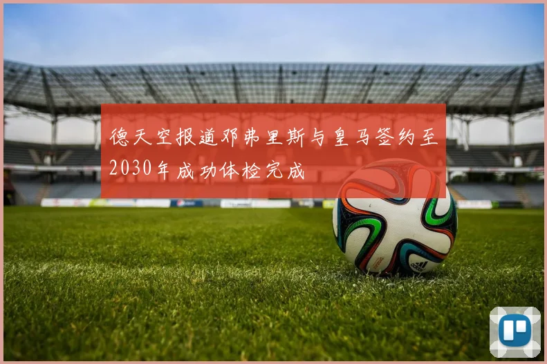 德天空报道邓弗里斯与皇马签约至2030年成功体检完成