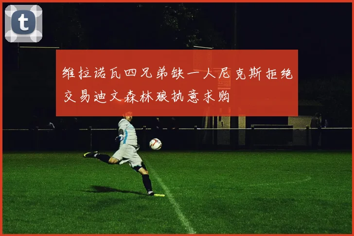 维拉诺瓦四兄弟缺一人尼克斯拒绝交易迪文森林狼执意求购