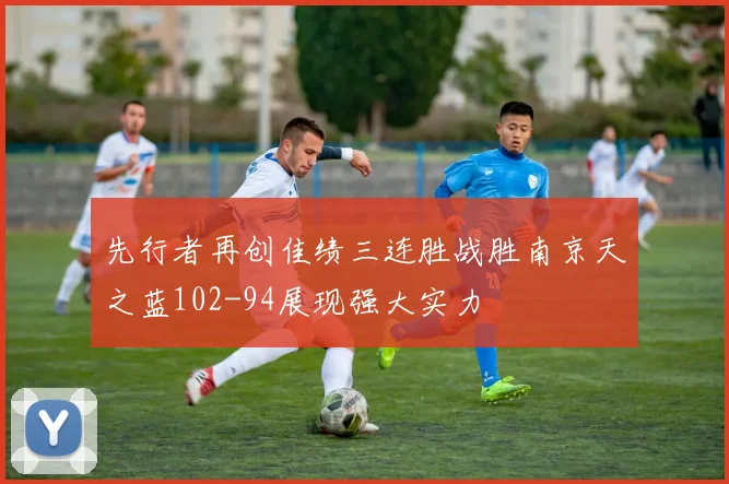 先行者再创佳绩三连胜战胜南京天之蓝102-94展现强大实力