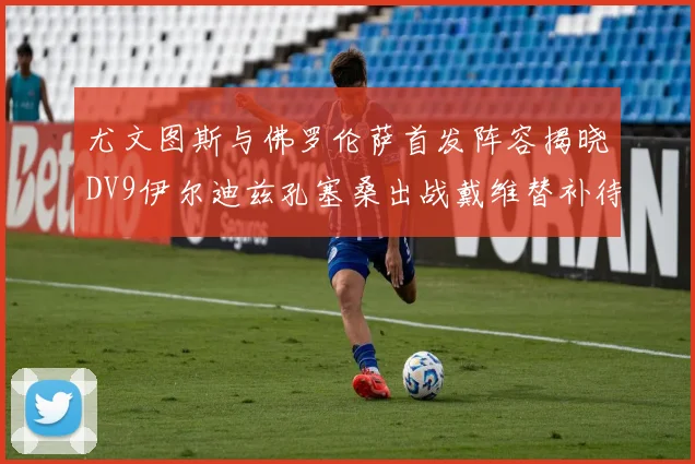尤文图斯与佛罗伦萨首发阵容揭晓DV9伊尔迪兹孔塞桑出战戴维替补待命