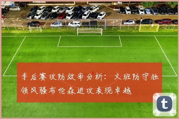 季后赛攻防效率分析：文班防守独领风骚布伦森进攻表现卓越